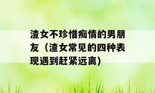 渣女不珍惜痴情的男朋友（渣女常见的四种表现遇到赶紧远离)