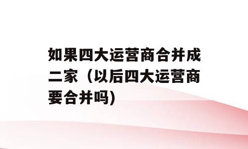如果四大运营商合并成二家（以后四大运营商要合并吗)