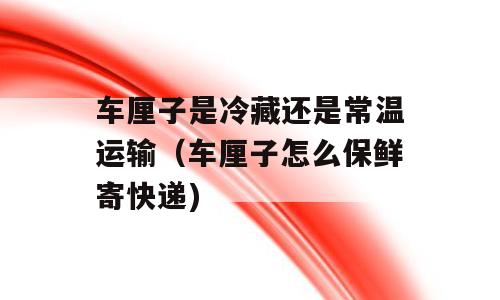 车厘子是冷藏还是常温运输（车厘子怎么保鲜寄快递)