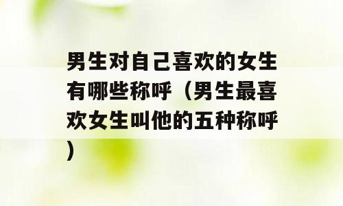 男生对自己喜欢的女生有哪些称呼（男生最喜欢女生叫他的五种称呼)