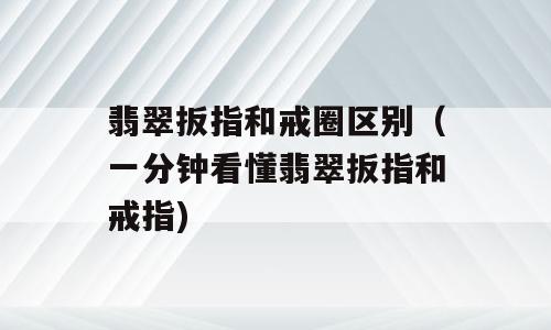 翡翠扳指和戒圈区别（一分钟看懂翡翠扳指和戒指)