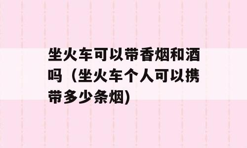 坐火车可以带香烟和酒吗（坐火车个人可以携带多少条烟)