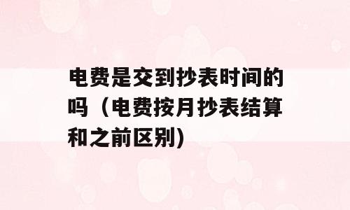电费是交到抄表时间的吗（电费按月抄表结算和之前区别)