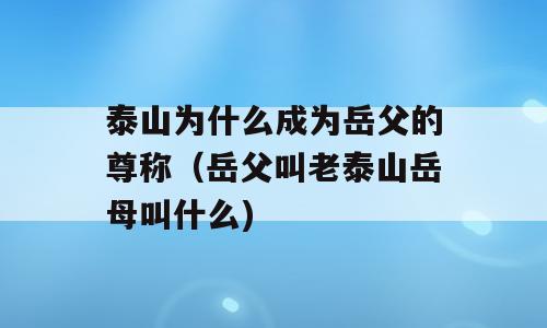 泰山为什么成为岳父的尊称（岳父叫老泰山岳母叫什么)
