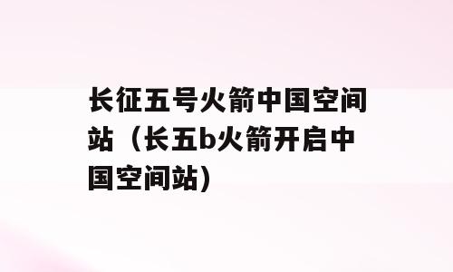 长征五号火箭中国空间站（长五b火箭开启中国空间站)