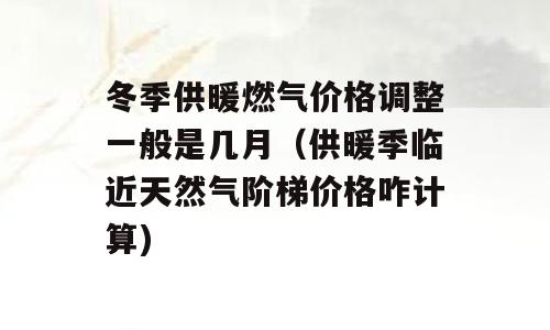 冬季供暖燃气价格调整一般是几月（供暖季临近天然气阶梯价格咋计算)