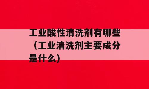 工业酸性清洗剂有哪些（工业清洗剂主要成分是什么)