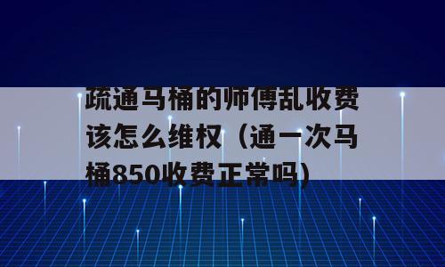 疏通马桶的师傅乱收费该怎么维权（通一次马桶850收费正常吗)