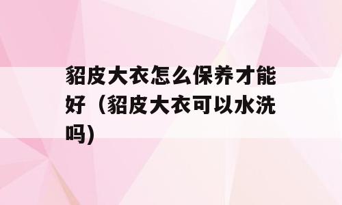 貂皮大衣怎么保养才能好（貂皮大衣可以水洗吗)