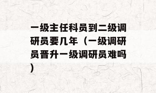 一级主任科员到二级调研员要几年（一级调研员晋升一级调研员难吗)