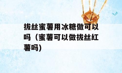 拔丝蜜薯用冰糖做可以吗（蜜薯可以做拔丝红薯吗)