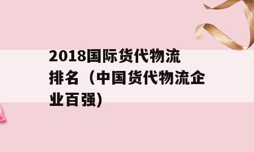 2018国际货代物流排名（中国货代物流企业百强)