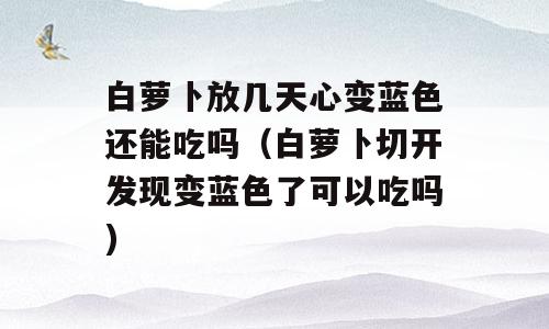 白萝卜放几天心变蓝色还能吃吗（白萝卜切开发现变蓝色了可以吃吗)