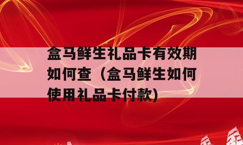 盒马鲜生礼品卡有效期如何查（盒马鲜生如何使用礼品卡付款)