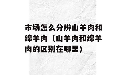 市场怎么分辨山羊肉和绵羊肉（山羊肉和绵羊肉的区别在哪里)
