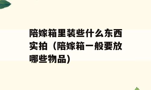 陪嫁箱里装些什么东西实拍（陪嫁箱一般要放哪些物品)