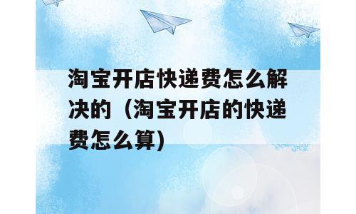 淘宝开店快递费怎么解决的（淘宝开店的快递费怎么算)