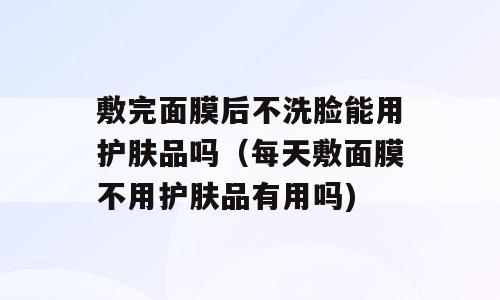 敷完面膜后不洗脸能用护肤品吗（每天敷面膜不用护肤品有用吗)