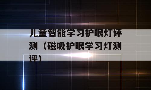 儿童智能学习护眼灯评测（磁吸护眼学习灯测评)