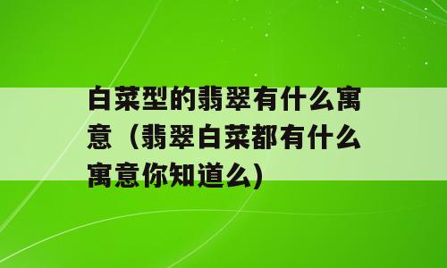 白菜型的翡翠有什么寓意（翡翠白菜都有什么寓意你知道么)