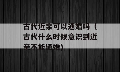 古代近亲可以通婚吗（古代什么时候意识到近亲不能通婚)