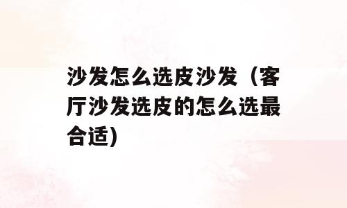 沙发怎么选皮沙发（客厅沙发选皮的怎么选最合适)