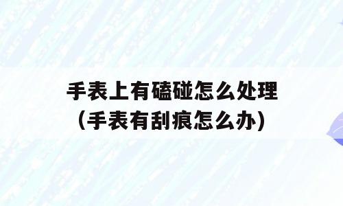 手表上有磕碰怎么处理（手表有刮痕怎么办)
