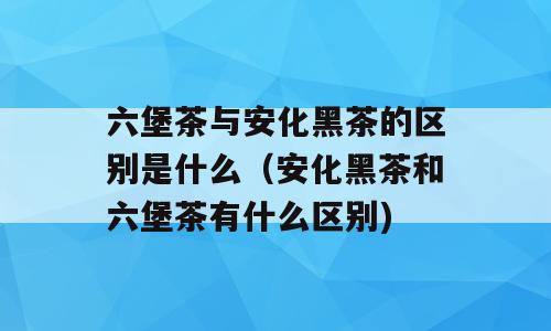 六堡茶与安化黑茶的区别是什么（安化黑茶和六堡茶有什么区别)