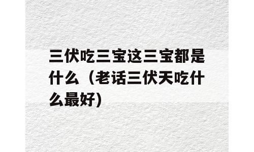 三伏吃三宝这三宝都是什么（老话三伏天吃什么最好)
