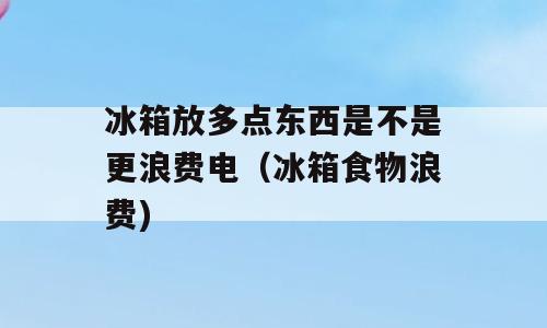 冰箱放多点东西是不是更浪费电（冰箱食物浪费)