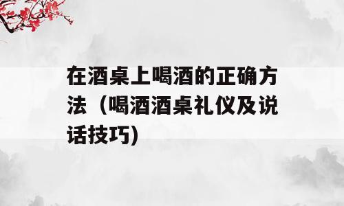 在酒桌上喝酒的正确方法（喝酒酒桌礼仪及说话技巧)