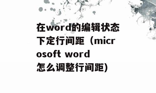 在word的编辑状态下定行间距（microsoft word怎么调整行间距)
