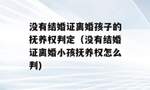 没有结婚证离婚孩子的抚养权判定（没有结婚证离婚小孩抚养权怎么判)