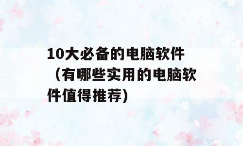 10大必备的电脑软件（有哪些实用的电脑软件值得推荐)