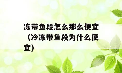 冻带鱼段怎么那么便宜（冷冻带鱼段为什么便宜)