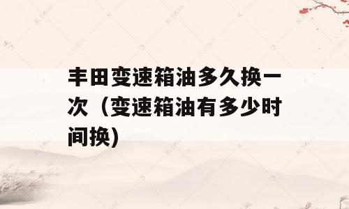 丰田变速箱油多久换一次（变速箱油有多少时间换)