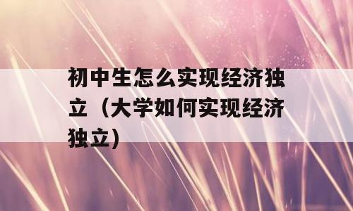 初中生怎么实现经济独立（大学如何实现经济独立)