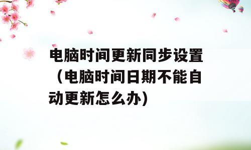 电脑时间更新同步设置（电脑时间日期不能自动更新怎么办)
