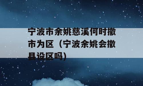 宁波市余姚慈溪何时撤市为区（宁波余姚会撤县设区吗)