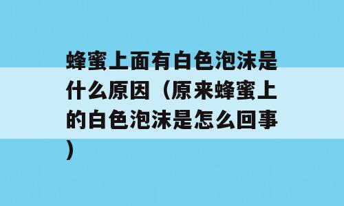 蜂蜜上面有白色泡沫是什么原因（原来蜂蜜上的白色泡沫是怎么回事)