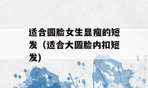 适合圆脸女生显瘦的短发（适合大圆脸内扣短发)