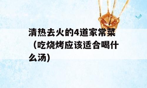 清热去火的4道家常菜（吃烧烤应该适合喝什么汤)