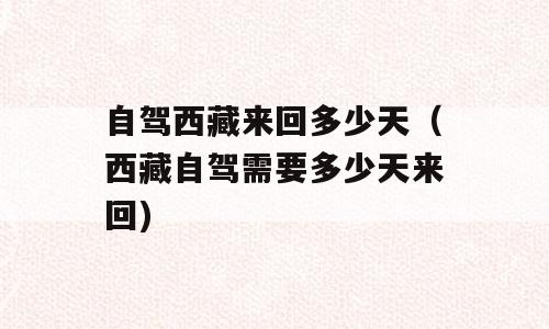 自驾西藏来回多少天（西藏自驾需要多少天来回)