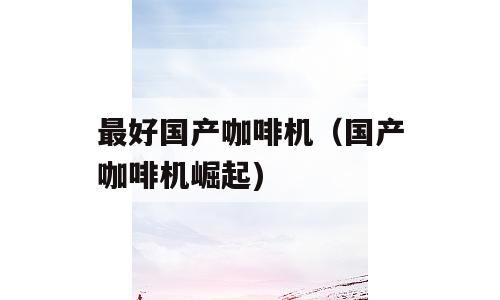 最好国产咖啡机（国产咖啡机崛起)