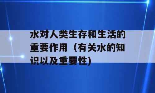 水对人类生存和生活的重要作用（有关水的知识以及重要性)
