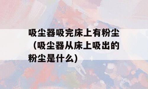 吸尘器吸完床上有粉尘（吸尘器从床上吸出的粉尘是什么)