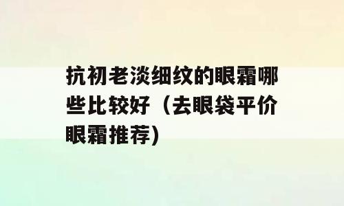 抗初老淡细纹的眼霜哪些比较好（去眼袋平价眼霜推荐)