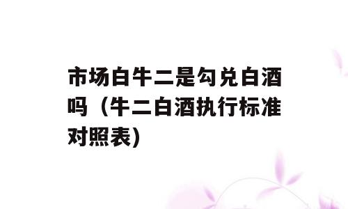 市场白牛二是勾兑白酒吗（牛二白酒执行标准对照表)