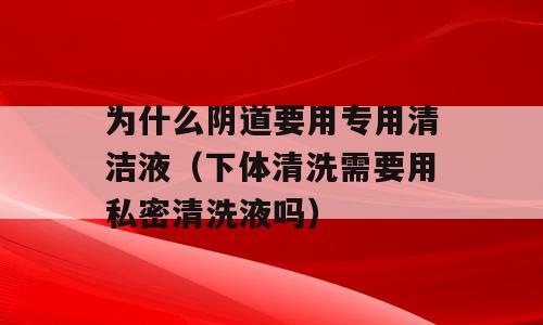 为什么阴道要用专用清洁液（下体清洗需要用私密清洗液吗）