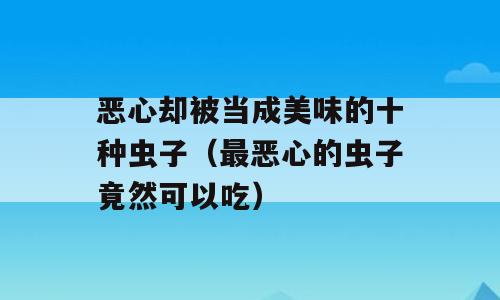恶心却被当成美味的十种虫子（最恶心的虫子竟然可以吃）